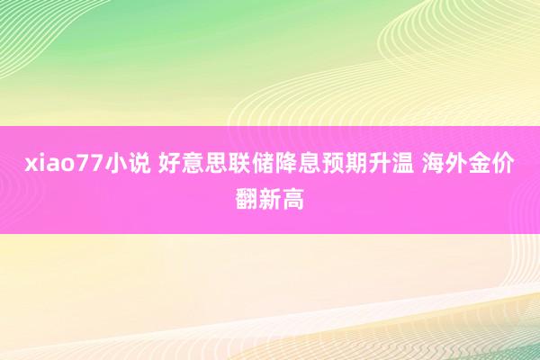 xiao77小说 好意思联储降息预期升温 海外金价翻新高