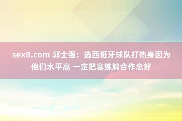 sex8.com 郭士强：选西班牙球队打热身因为他们水平高 一定把赛练鸠合作念好