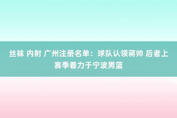 丝袜 内射 广州注册名单：球队认领蒋帅 后者上赛季着力于宁波男篮