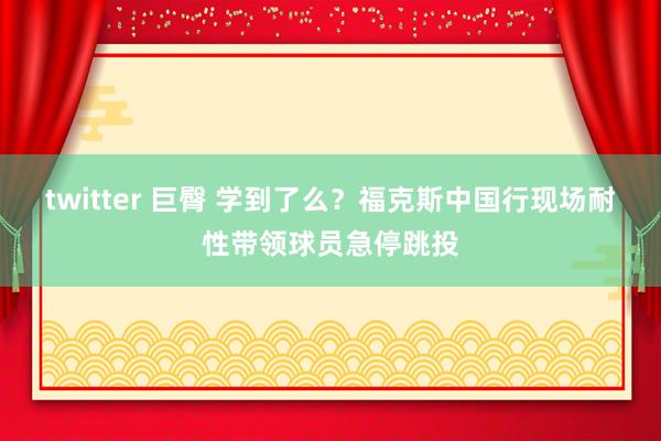 twitter 巨臀 学到了么？福克斯中国行现场耐性带领球员急停跳投