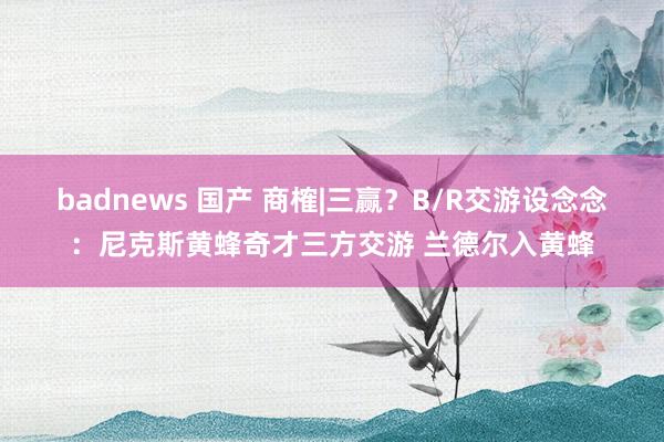 badnews 国产 商榷|三赢？B/R交游设念念：尼克斯黄蜂奇才三方交游 兰德尔入黄蜂