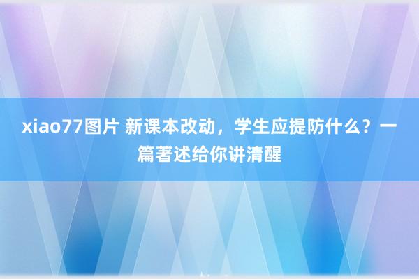 xiao77图片 新课本改动，学生应提防什么？一篇著述给你讲清醒