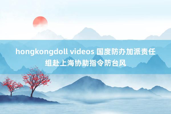 hongkongdoll videos 国度防办加派责任组赴上海协助指令防台风