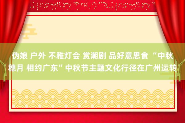 伪娘 户外 不雅灯会 赏潮剧 品好意思食 “中秋穗月 相约广东”中秋节主题文化行径在广州运转