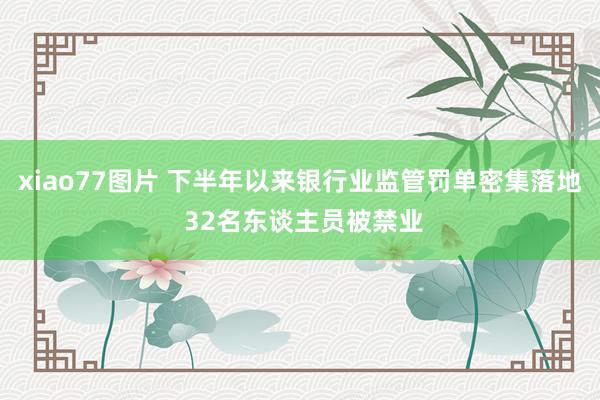 xiao77图片 下半年以来银行业监管罚单密集落地 32名东谈主员被禁业