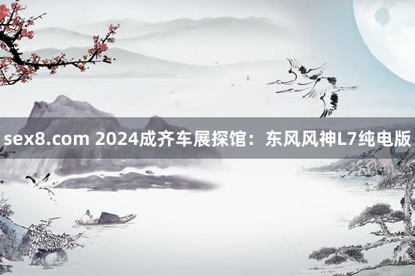 sex8.com 2024成齐车展探馆：东风风神L7纯电版