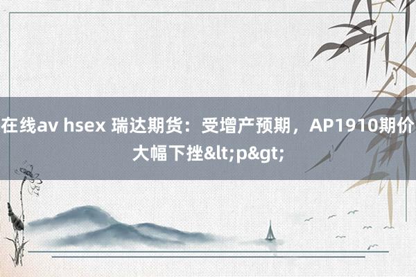 在线av hsex 瑞达期货：受增产预期，AP1910期价大幅下挫<p>