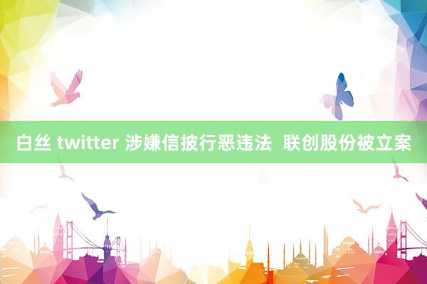 白丝 twitter 涉嫌信披行恶违法  联创股份被立案