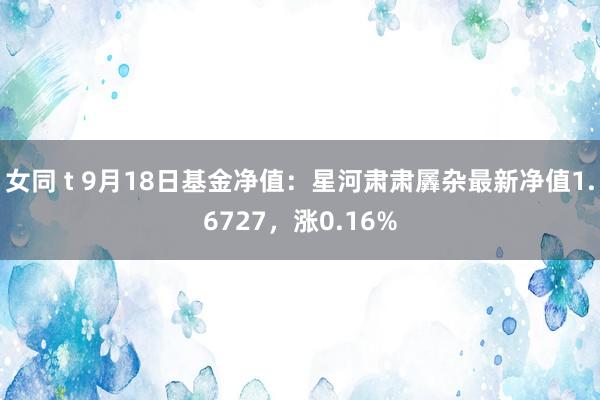 女同 t 9月18日基金净值：星河肃肃羼杂最新净值1.6727，涨0.16%