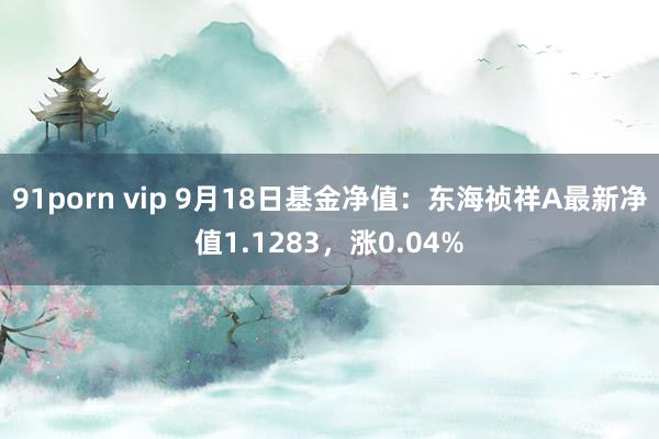 91porn vip 9月18日基金净值：东海祯祥A最新净值1.1283，涨0.04%