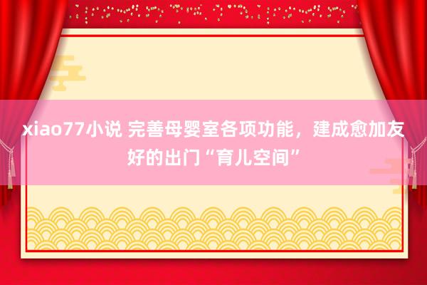 xiao77小说 完善母婴室各项功能，建成愈加友好的出门“育儿空间”