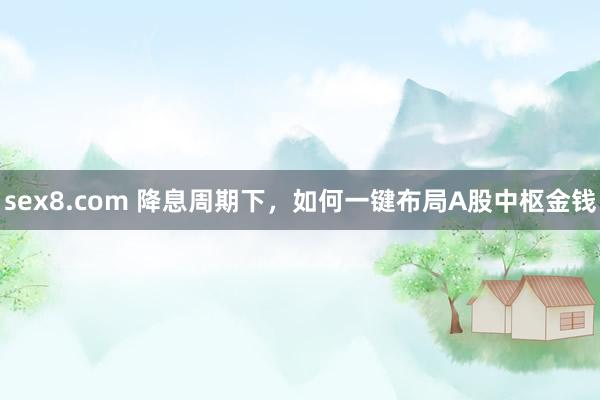 sex8.com 降息周期下，如何一键布局A股中枢金钱