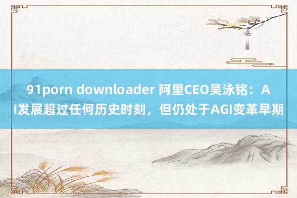 91porn downloader 阿里CEO吴泳铭：AI发展超过任何历史时刻，但仍处于AGI变革早期