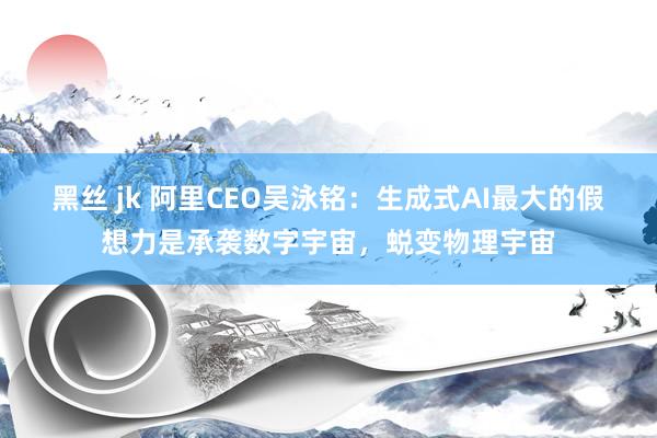 黑丝 jk 阿里CEO吴泳铭：生成式AI最大的假想力是承袭数字宇宙，蜕变物理宇宙