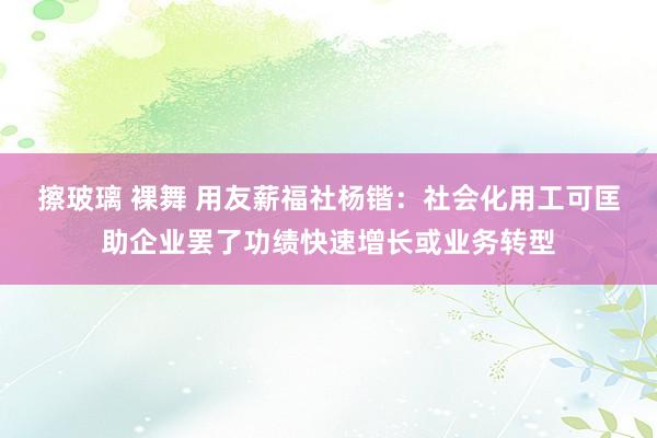 擦玻璃 裸舞 用友薪福社杨锴：社会化用工可匡助企业罢了功绩快速增长或业务转型