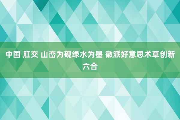 中国 肛交 山峦为砚绿水为墨 徽派好意思术草创新六合