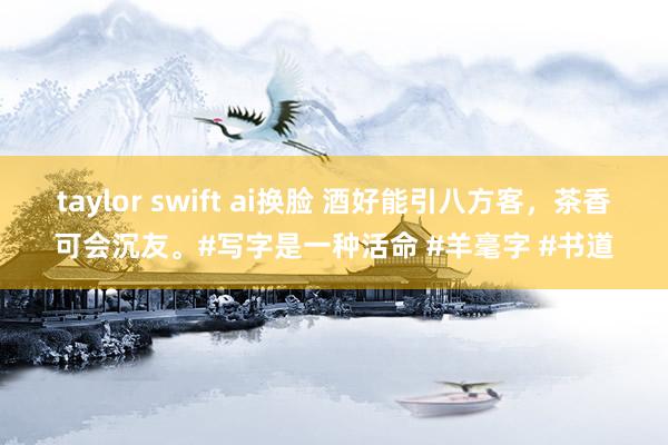 taylor swift ai换脸 酒好能引八方客，茶香可会沉友。#写字是一种活命 #羊毫字 #书道