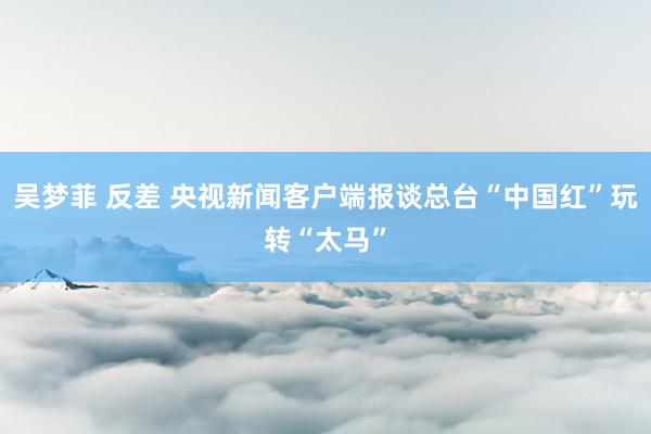 吴梦菲 反差 央视新闻客户端报谈总台“中国红”玩转“太马”