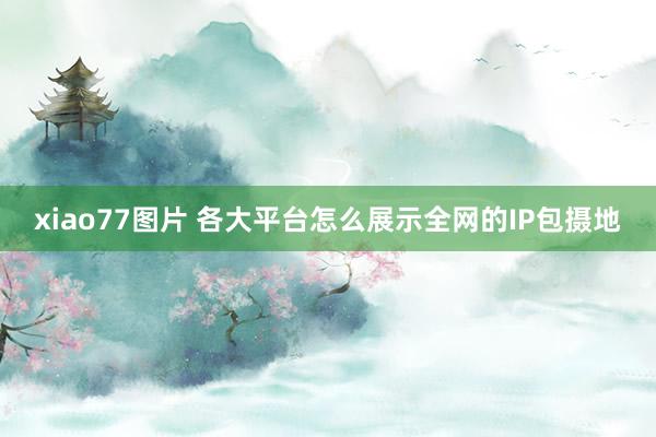 xiao77图片 各大平台怎么展示全网的IP包摄地