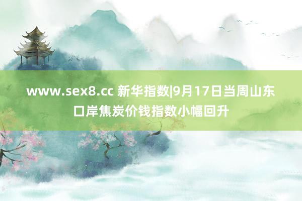 www.sex8.cc 新华指数|9月17日当周山东口岸焦炭价钱指数小幅回升