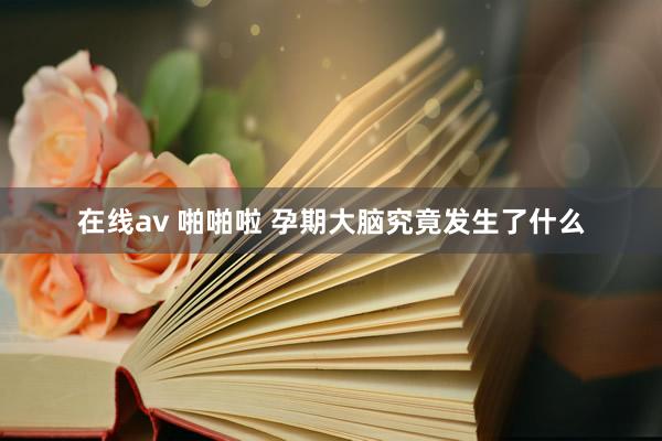 在线av 啪啪啦 孕期大脑究竟发生了什么