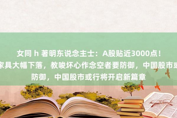 女同 h 著明东说念主士：A股贴近3000点！最近作念空中国家具大幅下落，教唆坏心作念空者要防御，中国股市或行将开启新篇章