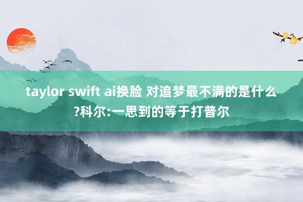 taylor swift ai换脸 对追梦最不满的是什么?科尔:一思到的等于打普尔