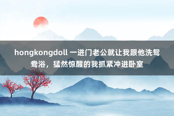 hongkongdoll 一进门老公就让我跟他洗鸳鸯浴，猛然惊醒的我抓紧冲进卧室