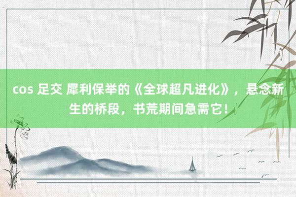 cos 足交 犀利保举的《全球超凡进化》，悬念新生的桥段，书荒期间急需它！