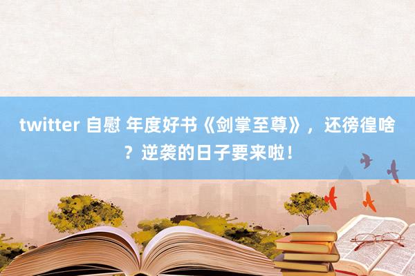 twitter 自慰 年度好书《剑掌至尊》，还徬徨啥？逆袭的日子要来啦！