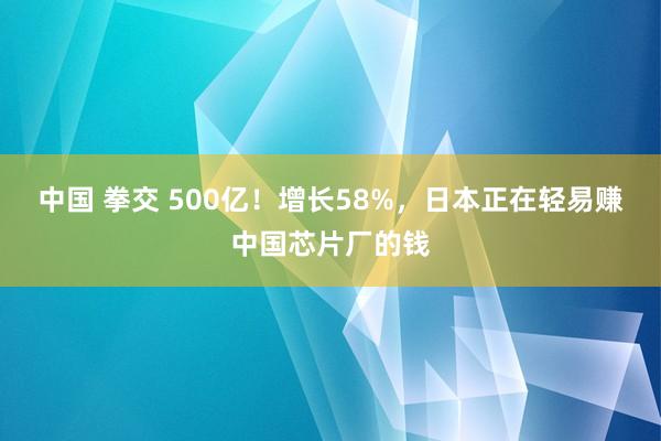 中国 拳交 500亿！增长58%，日本正在轻易赚中国芯片厂的钱