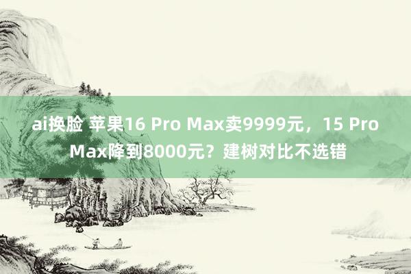 ai换脸 苹果16 Pro Max卖9999元，15 Pro Max降到8000元？建树对比不选错