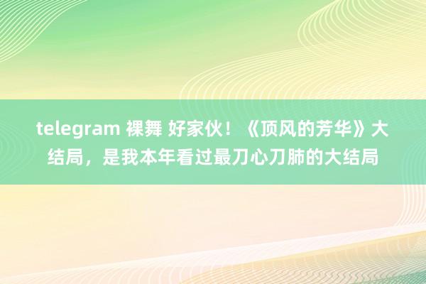 telegram 裸舞 好家伙！《顶风的芳华》大结局，是我本年看过最刀心刀肺的大结局