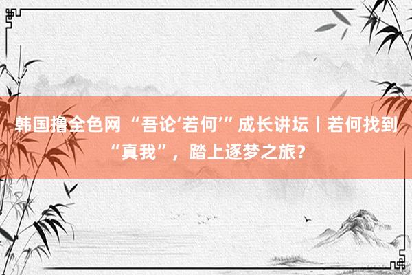 韩国撸全色网 “吾论‘若何’”成长讲坛丨若何找到“真我”，踏上逐梦之旅？