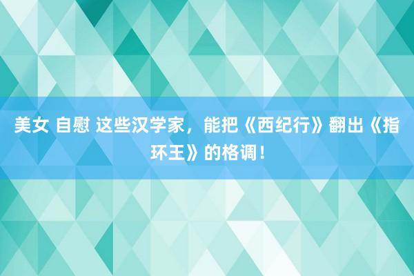 美女 自慰 这些汉学家，能把《西纪行》翻出《指环王》的格调！