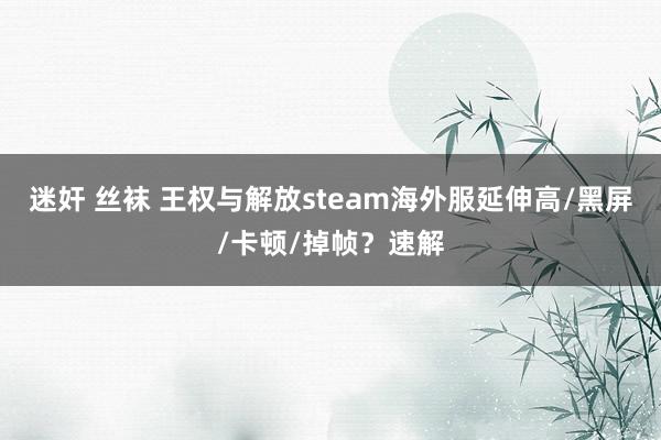 迷奸 丝袜 王权与解放steam海外服延伸高/黑屏/卡顿/掉帧？速解