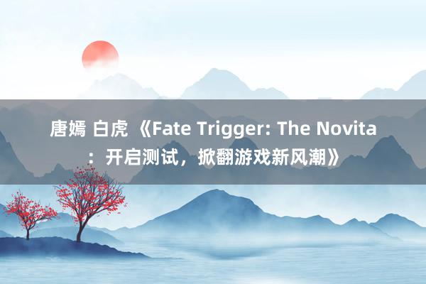 唐嫣 白虎 《Fate Trigger: The Novita：开启测试，掀翻游戏新风潮》