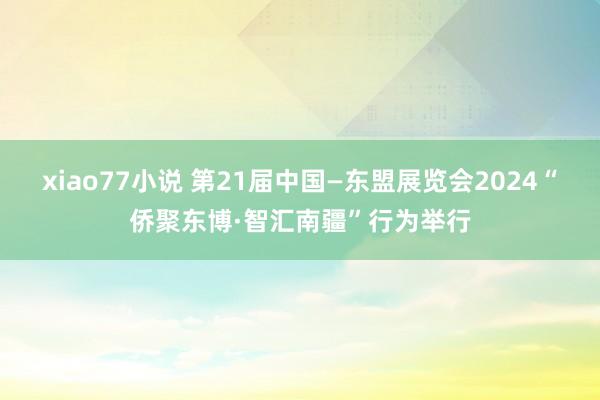 xiao77小说 第21届中国—东盟展览会2024“侨聚东博·智汇南疆”行为举行