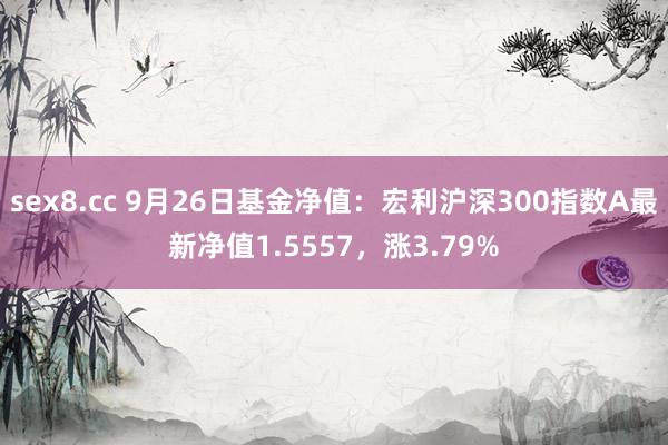 sex8.cc 9月26日基金净值：宏利沪深300指数A最新净值1.5557，涨3.79%