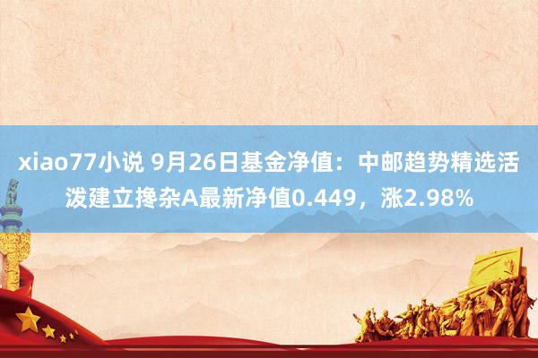 xiao77小说 9月26日基金净值：中邮趋势精选活泼建立搀杂A最新净值0.449，涨2.98%