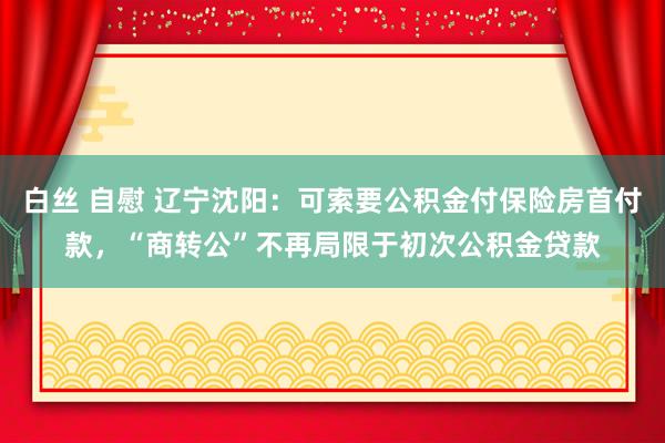 白丝 自慰 辽宁沈阳：可索要公积金付保险房首付款，“商转公”不再局限于初次公积金贷款