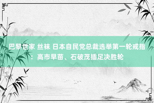 巴黎世家 丝袜 日本自民党总裁选举第一轮戒指：高市早苗、石破茂插足决胜轮