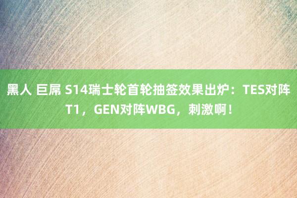 黑人 巨屌 S14瑞士轮首轮抽签效果出炉：TES对阵T1，GEN对阵WBG，刺激啊！