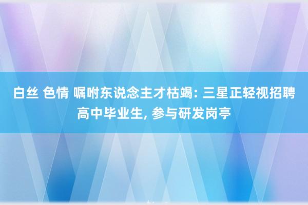 白丝 色情 嘱咐东说念主才枯竭: 三星正轻视招聘高中毕业生， 参与研发岗亭