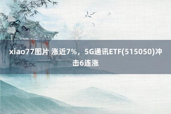 xiao77图片 涨近7%，5G通讯ETF(515050)冲击6连涨