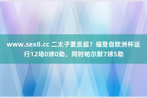 www.sex8.cc 二太子要反超？福登自欧洲杯运行12场0球0助，同时帕尔默7球5助