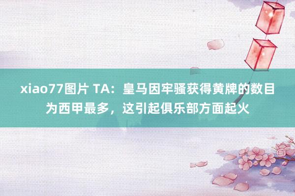 xiao77图片 TA：皇马因牢骚获得黄牌的数目为西甲最多，这引起俱乐部方面起火