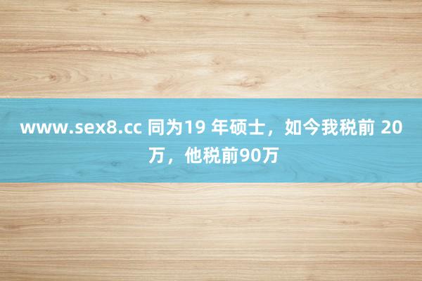 www.sex8.cc 同为19 年硕士，如今我税前 20 万，他税前90万