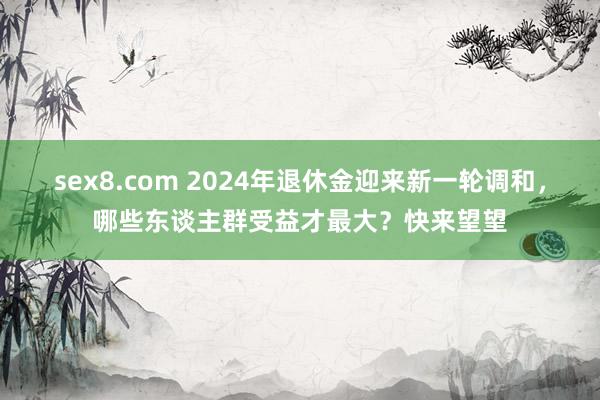 sex8.com 2024年退休金迎来新一轮调和，哪些东谈主群受益才最大？快来望望