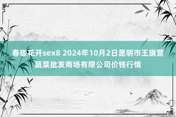 春暖花开sex8 2024年10月2日昆明市王旗营蔬菜批发商场有限公司价钱行情